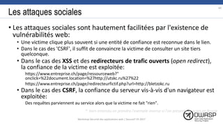 Les attaques sociales
• Les attaques sociales sont hautement facilitées par l'existence de
vulnérabilités web:
• Une victime clique plus souvent si une entité de confiance est reconnue dans le lien.
• Dans le cas des 'CSRF', il suffit de convaincre la victime de consulter un site tiers
quelconque.
• Dans le cas des XSS et des redirecteurs de trafic ouverts (open redirect),
la confiance de la victime est exploitée:
https://www.entreprise.ch/page/ressourceweb?"
onclick=%22document.location=%27http://utskc.ru%27%22
https://www.entreprise.ch/page/redirecteurfictif.php?url=http://bletzokc.ru
• Dans le cas des CSRF, la confiance du serveur vis-à-vis d'un navigateur est
exploitée:
Des requêtes parviennent au service alors que la victime ne fait "rien".
*: bien entendu on prendra l'exemple inverse si l'on présente ce sujet en Russie
60
Workshop Sécurité des applications web | SecureIT VS 2017
 