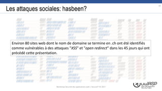 Les attaques sociales: hasbeen?
62
Workshop Sécurité des applications web | SecureIT VS 2017
Environ 80 sites web dont le nom de domaine se termine en .ch ont été identifiés
comme vulnérables à des attaques "XSS" et "open redirect" dans les 45 jours qui ont
précédé cette présentation.
 