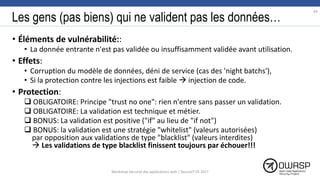 Les gens (pas biens) qui ne valident pas les données…
• Éléments de vulnérabilité::
• La donnée entrante n'est pas validée ou insuffisamment validée avant utilisation.
• Effets:
• Corruption du modèle de données, déni de service (cas des 'night batchs'),
• Si la protection contre les injections est faible  injection de code.
• Protection:
 OBLIGATOIRE: Principe "trust no one": rien n'entre sans passer un validation.
 OBLIGATOIRE: La validation est technique et métier.
 BONUS: La validation est positive ("if" au lieu de "if not")
 BONUS: la validation est une stratégie "whitelist" (valeurs autorisées)
par opposition aux validations de type "blacklist" (valeurs interdites)
 Les validations de type blacklist finissent toujours par échouer!!!
64
Workshop Sécurité des applications web | SecureIT VS 2017
 