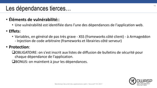 Les dépendances tierces…
• Éléments de vulnérabilité::
• Une vulnérabilité est identifiée dans l'une des dépendances de l'application web.
• Effets:
• Variables, en général de pas très grave - XSS (frameworks côté client) - à Armageddon
- Injection de code arbitraire (frameworks et librairies côté serveur)
• Protection:
OBLIGATOIRE: on s'est inscrit aux listes de diffusion de bulletins de sécurité pour
chaque dépendance de l'application.
BONUS: on maintient à jour les dépendances.
66
Workshop Sécurité des applications web | SecureIT VS 2017
 