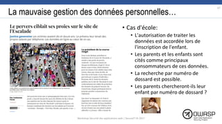 La mauvaise gestion des données personnelles…
• Cas d'école:
• L'autorisation de traiter les
données est accordée lors de
l'inscription de l'enfant.
• Les parents et les enfants sont
cités comme principaux
consommateurs de ces données.
• La recherche par numéro de
dossard est possible.
• Les parents chercheront-ils leur
enfant par numéro de dossard ?
67
Workshop Sécurité des applications web | SecureIT VS 2017
 