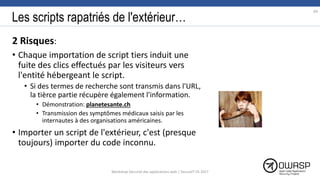 Les scripts rapatriés de l'extérieur…
2 Risques:
• Chaque importation de script tiers induit une
fuite des clics effectués par les visiteurs vers
l'entité hébergeant le script.
• Si des termes de recherche sont transmis dans l'URL,
la tièrce partie récupère également l'information.
• Démonstration: planetesante.ch
• Transmission des symptômes médicaux saisis par les
internautes à des organisations américaines.
• Importer un script de l'extérieur, c'est (presque
toujours) importer du code inconnu.
69
Workshop Sécurité des applications web | SecureIT VS 2017
 