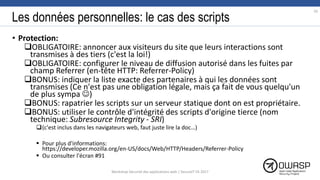 Les données personnelles: le cas des scripts
• Protection:
OBLIGATOIRE: annoncer aux visiteurs du site que leurs interactions sont
transmises à des tiers (c'est la loi!)
OBLIGATOIRE: configurer le niveau de diffusion autorisé dans les fuites par
champ Referrer (en-tête HTTP: Referrer-Policy)
BONUS: indiquer la liste exacte des partenaires à qui les données sont
transmises (Ce n'est pas une obligation légale, mais ça fait de vous quelqu'un
de plus sympa )
BONUS: rapatrier les scripts sur un serveur statique dont on est propriétaire.
BONUS: utiliser le contrôle d'intégrité des scripts d'origine tierce (nom
technique: Subresource Integrity - SRI)
(c'est inclus dans les navigateurs web, faut juste lire la doc…)
 Pour plus d'informations:
https://developer.mozilla.org/en-US/docs/Web/HTTP/Headers/Referrer-Policy
 Ou consulter l'écran #91
70
Workshop Sécurité des applications web | SecureIT VS 2017
 