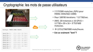 Cryptographie: les mots de passe utilisateurs
• 1'173'000 mots/sec./GPU pour
HMAC-SHA256(i=1000)
• Pour 100'00 iterations: ~11'730/sec.
• AWS: 20 instances x 16 GPUS =
11'730 x 20 x 16 = 3'753'600
mots/sec.
•  13'512'960'000 mots/heure.
• Est-ce vraiment "lent"?
75
Workshop Sécurité des applications web | SecureIT VS 2017
 