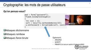 Cryptographie: les mots de passe utilisateurs
Qu'en pensez-vous?
Attaques dictionnaire
Attaques rainbow
Attaques force-brute
83


pwd = form["password"];
if(pwd.IsComplexEnough())
{
int cost = 12;
salt = Security.GetRandomBytes(32);
u.setPassword = Bcrypt(pdw+salt, cost);
}
 Également:
- ARGON2
- SCRYPT
- PBKDF2 (si aucun autre n'est possible)
Workshop Sécurité des applications web | SecureIT VS 2017
 