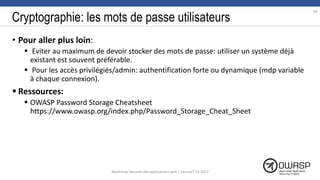 Cryptographie: les mots de passe utilisateurs
• Pour aller plus loin:
 Eviter au maximum de devoir stocker des mots de passe: utiliser un système déjà
existant est souvent préférable.
 Pour les accès privilégiés/admin: authentification forte ou dynamique (mdp variable
à chaque connexion).
 Ressources:
 OWASP Password Storage Cheatsheet
https://www.owasp.org/index.php/Password_Storage_Cheat_Sheet
84
Workshop Sécurité des applications web | SecureIT VS 2017
 
