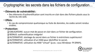 Cryptographie: les secrets dans les fichiers de configuration…
• Éléments de vulnérabilité::
• Des éléments d'authentification sont inscrits en clair dans des fichiers placés sous la
racine du site web.
• Effets:
• En cas de compromission quelconque ou fuite de données, les codes seront rendus
visibles.
• Protection:
 OBLIGATOIRE: aucun mot de passe en clair dans un fichier de configuration.
 BONUS: authentification intégrée!
 ALTERNATIVE: stockage du secret dans un fichier à restrictions supérieures!
 ALTERNATIVE: utilisation d'un HSM pour déchiffrer le secret.
 ALTERNATIVE: utilisation du HSM "virtuel" (p.ex.: sous Windows  DPAPI).
85
Workshop Sécurité des applications web | SecureIT VS 2017
 