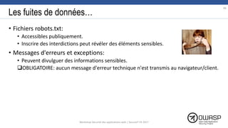 Les fuites de données…
• Fichiers robots.txt:
• Accessibles publiquement.
• Inscrire des interdictions peut révéler des éléments sensibles.
• Messages d'erreurs et exceptions:
• Peuvent divulguer des informations sensibles.
OBLIGATOIRE: aucun message d'erreur technique n'est transmis au navigateur/client.
86
Workshop Sécurité des applications web | SecureIT VS 2017
 