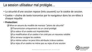 La session utilisateur mal protégée…
• La sécurité d'une session repose (très souvent) sur le cookie de session.
• Cookie = chaîne de texte transmise par le navigateur dans les en-têtes à
chaque requête
• Protection:
 Mise en oeuvre du modèle de menace "jetons de sécurité"
 Transmission uniquement via un canal protégé
 La valeur d'un cookie est imprédictible
 La modification d'un cookie n'en créé pas un nouveau valable
 Le serveur assigne les cookies
 La même valeur ne peut être attribuée à deux cookies
 Le rejeu d'un cookie ne mène pas au rejeu d'une session
87
Workshop Sécurité des applications web | SecureIT VS 2017
 
