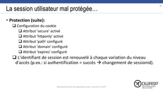 La session utilisateur mal protégée…
• Protection (suite):
 Configuration du cookie
 Attribut 'secure' activé
 Attribut 'httponly' activé
 Attribut 'path' configuré
 Attribut 'domain' configuré
 Attribut 'expires' configuré
 L'identifiant de session est renouvelé à chaque variation du niveau
d'accès (p.ex.: si authentification = succès  changement de sessionid).
88
Workshop Sécurité des applications web | SecureIT VS 2017
 