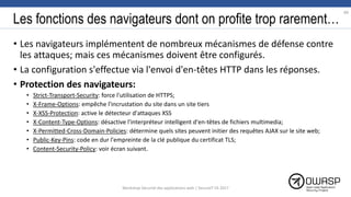 Les fonctions des navigateurs dont on profite trop rarement…
• Les navigateurs implémentent de nombreux mécanismes de défense contre
les attaques; mais ces mécanismes doivent être configurés.
• La configuration s'effectue via l'envoi d'en-têtes HTTP dans les réponses.
• Protection des navigateurs:
• Strict-Transport-Security: force l'utilisation de HTTPS;
• X-Frame-Options: empêche l'incrustation du site dans un site tiers
• X-XSS-Protection: active le détecteur d'attaques XSS
• X-Content-Type-Options: désactive l'interpréteur intelligent d'en-têtes de fichiers multimedia;
• X-Permitted-Cross-Domain-Policies: détermine quels sites peuvent initier des requêtes AJAX sur le site web;
• Public-Key-Pins: code en dur l'empreinte de la clé publique du certificat TLS;
• Content-Security-Policy: voir écran suivant.
89
Workshop Sécurité des applications web | SecureIT VS 2017
 