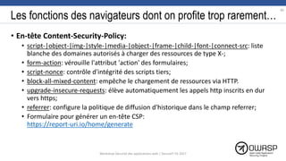 Les fonctions des navigateurs dont on profite trop rarement…
• En-tête Content-Security-Policy:
• script-|object-|img-|style-|media-|object-|frame-|child-|font-|connect-src: liste
blanche des domaines autorisés à charger des ressources de type X-;
• form-action: vérouille l'attribut 'action' des formulaires;
• script-nonce: contrôle d'intégrité des scripts tiers;
• block-all-mixed-content: empêche le chargement de ressources via HTTP.
• upgrade-insecure-requests: élève automatiquement les appels http inscrits en dur
vers https;
• referrer: configure la politique de diffusion d'historique dans le champ referrer;
• Formulaire pour générer un en-tête CSP:
https://report-uri.io/home/generate
90
Workshop Sécurité des applications web | SecureIT VS 2017
 