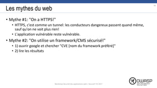 Les mythes du web
• Mythe #1: "On a HTTPS!"
• HTTPS, c'est comme un tunnel: les conducteurs dangereux passent quand même,
sauf qu'on ne voit plus rien!
• L'application vulnérable reste vulnérable.
• Mythe #2: "On utilise un framework/CMS sécurisé!"
• 1) ouvrir google et chercher "CVE [nom du framework préféré]"
• 2) lire les résultats
95
Workshop Sécurité des applications web | SecureIT VS 2017
 