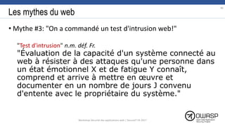 Les mythes du web
• Mythe #3: "On a commandé un test d'intrusion web!"
"Test d'intrusion" n.m. déf. Fr.
"Évaluation de la capacité d'un système connecté au
web à résister à des attaques qu'une personne dans
un état émotionnel X et de fatigue Y connaît,
comprend et arrive à mettre en œuvre et
documenter en un nombre de jours J convenu
d'entente avec le propriétaire du système."
96
Workshop Sécurité des applications web | SecureIT VS 2017
 