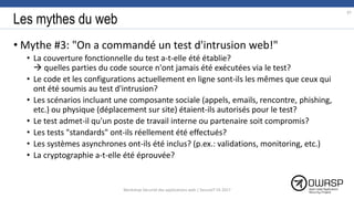 Les mythes du web
• Mythe #3: "On a commandé un test d'intrusion web!"
• La couverture fonctionnelle du test a-t-elle été établie?
 quelles parties du code source n'ont jamais été exécutées via le test?
• Le code et les configurations actuellement en ligne sont-ils les mêmes que ceux qui
ont été soumis au test d'intrusion?
• Les scénarios incluant une composante sociale (appels, emails, rencontre, phishing,
etc.) ou physique (déplacement sur site) étaient-ils autorisés pour le test?
• Le test admet-il qu'un poste de travail interne ou partenaire soit compromis?
• Les tests "standards" ont-ils réellement été effectués?
• Les systèmes asynchrones ont-ils été inclus? (p.ex.: validations, monitoring, etc.)
• La cryptographie a-t-elle été éprouvée?
97
Workshop Sécurité des applications web | SecureIT VS 2017
 