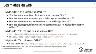 Les mythes du web
• Mythe #4: "On a installé un WAF*!"
• 13% des entreprises l'ont placé avant le terminateur TLS**
• 56% des entreprises ne savent pas si le filtrage est activé ou non.**
• 86% des entreprises ont uniquement activé le filtrage "blacklist"**
• 98% des développeurs/architectes ne centralisent pas les règles de validation
métier**
• Mythe #5: "On n'a que des bases NoSQL!"
• db.tokens.find({username: sess.username, token: $token});
• https://site.com/verifyemail?token={"$ne":""}
• Mythe #6: "On utilise un ORM!"
• P.ex.: Doctrine ORM -> DB::statement('insert into…'.$value.' and …');
*: WAF: Web Application Firewall - Dans le web, pare-feu opérant dans les contenus des requêtes/réponses HTTP
**: chiffres inventés de toute pièce
98
Workshop Sécurité des applications web | SecureIT VS 2017
 