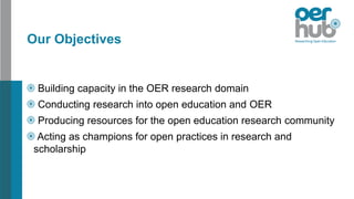 Our Objectives
Building capacity in the OER research domain
Conducting research into open education and OER
Producing resources for the open education research community
Acting as champions for open practices in research and
scholarship
 