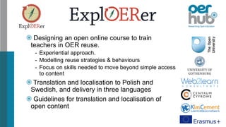 Designing an open online course to train
teachers in OER reuse.
- Experiential approach.
- Modelling reuse strategies & behaviours
- Focus on skills needed to move beyond simple access
to content
Translation and localisation to Polish and
Swedish, and delivery in three languages
Guidelines for translation and localisation of
open content
 