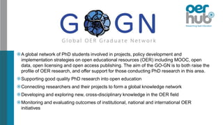A global network of PhD students involved in projects, policy development and
implementation strategies on open educational resources (OER) including MOOC, open
data, open licensing and open access publishing. The aim of the GO-GN is to both raise the
profile of OER research, and offer support for those conducting PhD research in this area.
Supporting good quality PhD research into open education
Connecting researchers and their projects to form a global knowledge network
Developing and exploring new, cross-disciplinary knowledge in the OER field
Monitoring and evaluating outcomes of institutional, national and international OER
initiatives
 