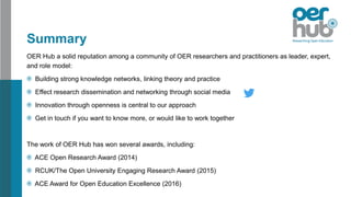 Summary
OER Hub a solid reputation among a community of OER researchers and practitioners as leader, expert,
and role model:
Building strong knowledge networks, linking theory and practice
Effect research dissemination and networking through social media
Innovation through openness is central to our approach
Get in touch if you want to know more, or would like to work together
The work of OER Hub has won several awards, including:
ACE Open Research Award (2014)
RCUK/The Open University Engaging Research Award (2015)
ACE Award for Open Education Excellence (2016)
 