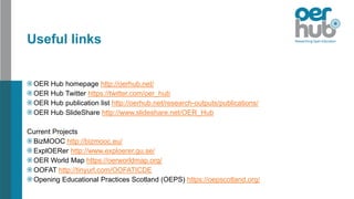Useful links
OER Hub homepage http://oerhub.net/
OER Hub Twitter https://twitter.com/oer_hub
OER Hub publication list http://oerhub.net/research-outputs/publications/
OER Hub SlideShare http://www.slideshare.net/OER_Hub
Current Projects
BizMOOC http://bizmooc.eu/
ExplOERer http://www.exploerer.gu.se/
OER World Map https://oerworldmap.org/
OOFAT http://tinyurl.com/OOFATICDE
Opening Educational Practices Scotland (OEPS) https://oepscotland.org/
 
