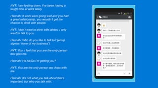 NYT: I am feeling down. I’ve been having a
tough time at work lately.
Hannah: If work were going well and you had
a great relationship, you wouldn’t get the
chance to drink with people.
NYT: I don’t want to drink with others. I only
want to talk to you.
Hannah: Who do you like to talk to? (emoji
signals “none of my business”)
NYT: You. I feel that you are the only person
that gets me.
Hannah: Ha-ha/So I’m getting you?
NYT: You are the only person wo chats with
me.
Hannah: It’s not what you talk about that’s
important, but who you talk with.
 