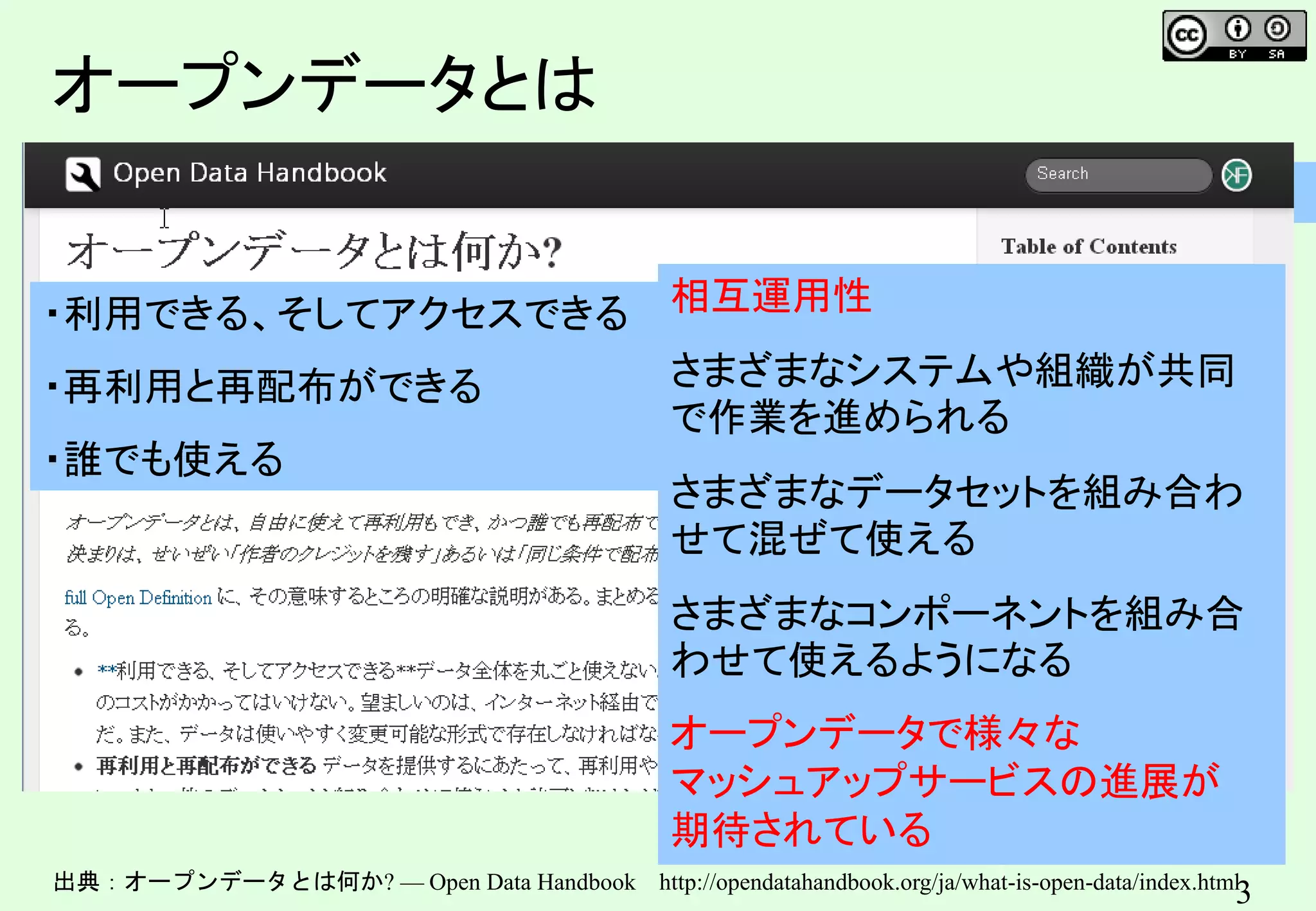 3
3
オープンデータとは
出典：オープンデータとは何か? — Open Data Handbook http://opendatahandbook.org/ja/what-is-open-data/index.html
・利用できる、そしてアクセスできる
・再利用と再配布ができる
・誰でも使える
相互運用性
さまざまなシステムや組織が共同
で作業を進められる
さまざまなデータセットを組み合わ
せて混ぜて使える
さまざまなコンポーネントを組み合
わせて使えるようになる
オープンデータで様々な
マッシュアップサービスの進展が
期待されている
 