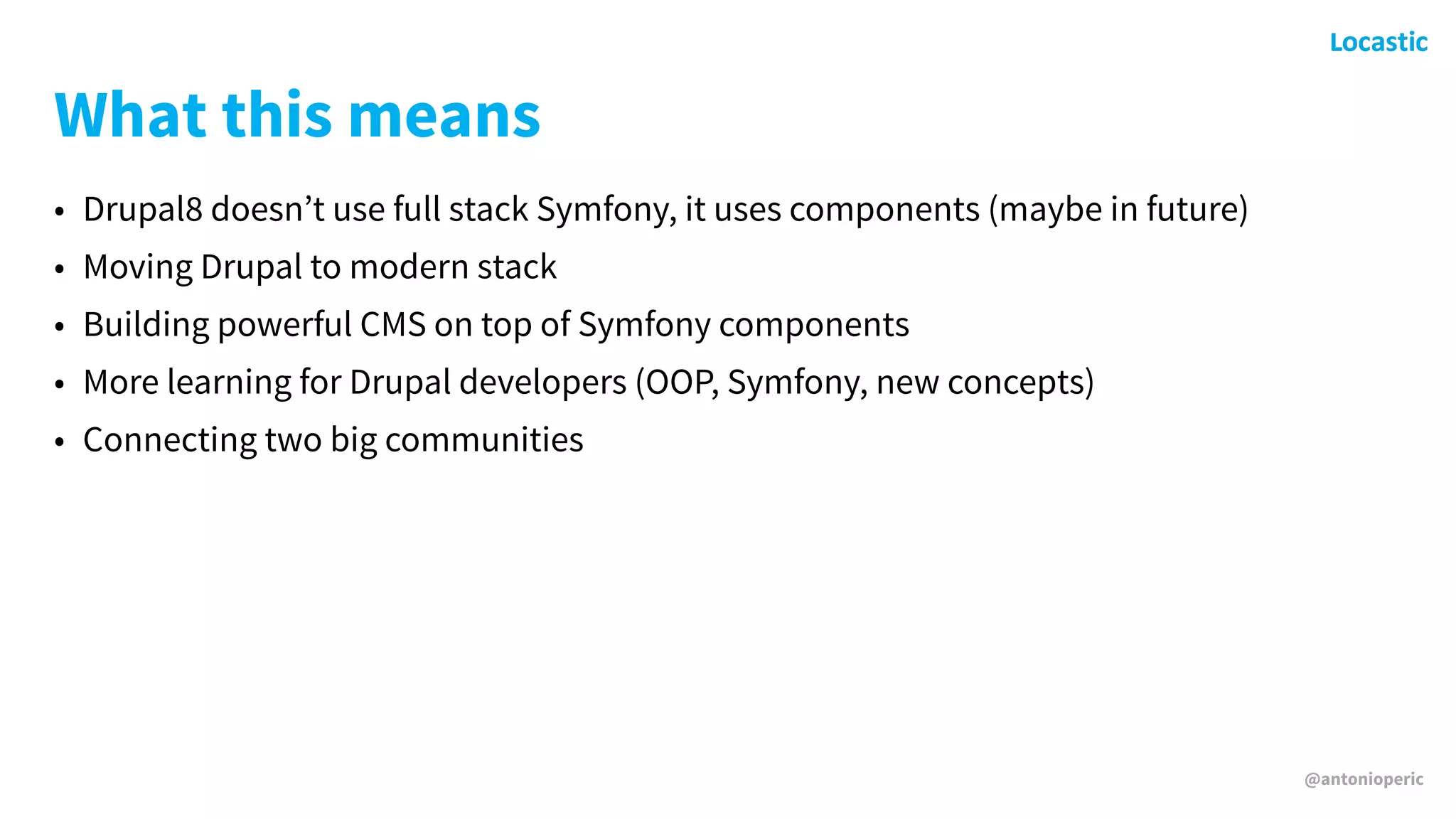 @antonioperic
What this means
• Drupal8 doesn’t use full stack Symfony, it uses components (maybe in future)
• Moving Drupal to modern stack
• Building powerful CMS on top of Symfony components
• More learning for Drupal developers (OOP, Symfony, new concepts)
• Connecting two big communities
 