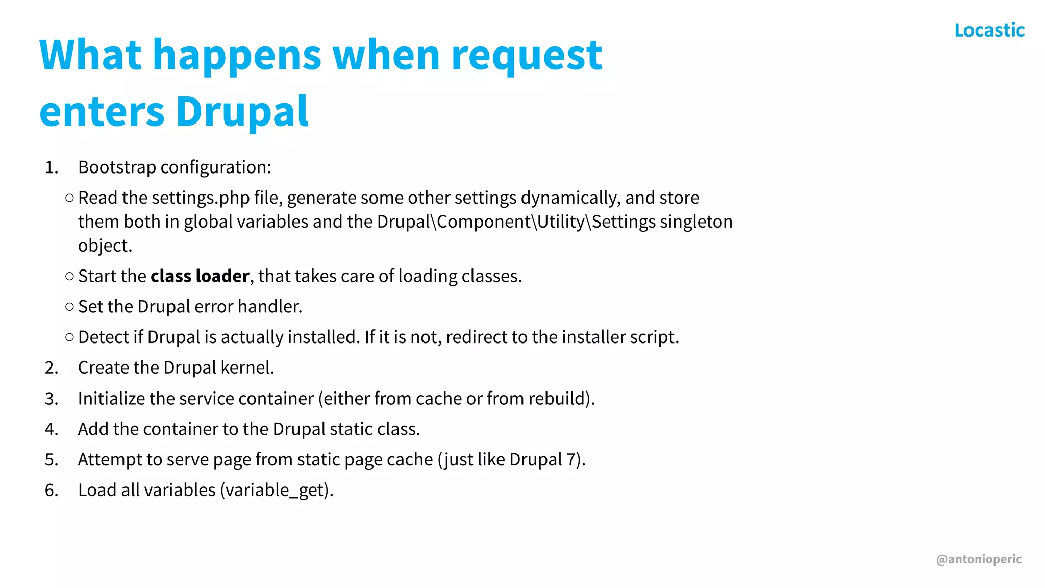 @antonioperic
What happens when request
enters Drupal
1. Bootstrap configuration:
◦Read the settings.php file, generate some other settings dynamically, and store
them both in global variables and the DrupalComponentUtilitySettings singleton
object.
◦Start the class loader, that takes care of loading classes.
◦Set the Drupal error handler.
◦Detect if Drupal is actually installed. If it is not, redirect to the installer script.
2. Create the Drupal kernel.
3. Initialize the service container (either from cache or from rebuild).
4. Add the container to the Drupal static class.
5. Attempt to serve page from static page cache (just like Drupal 7).
6. Load all variables (variable_get).
 