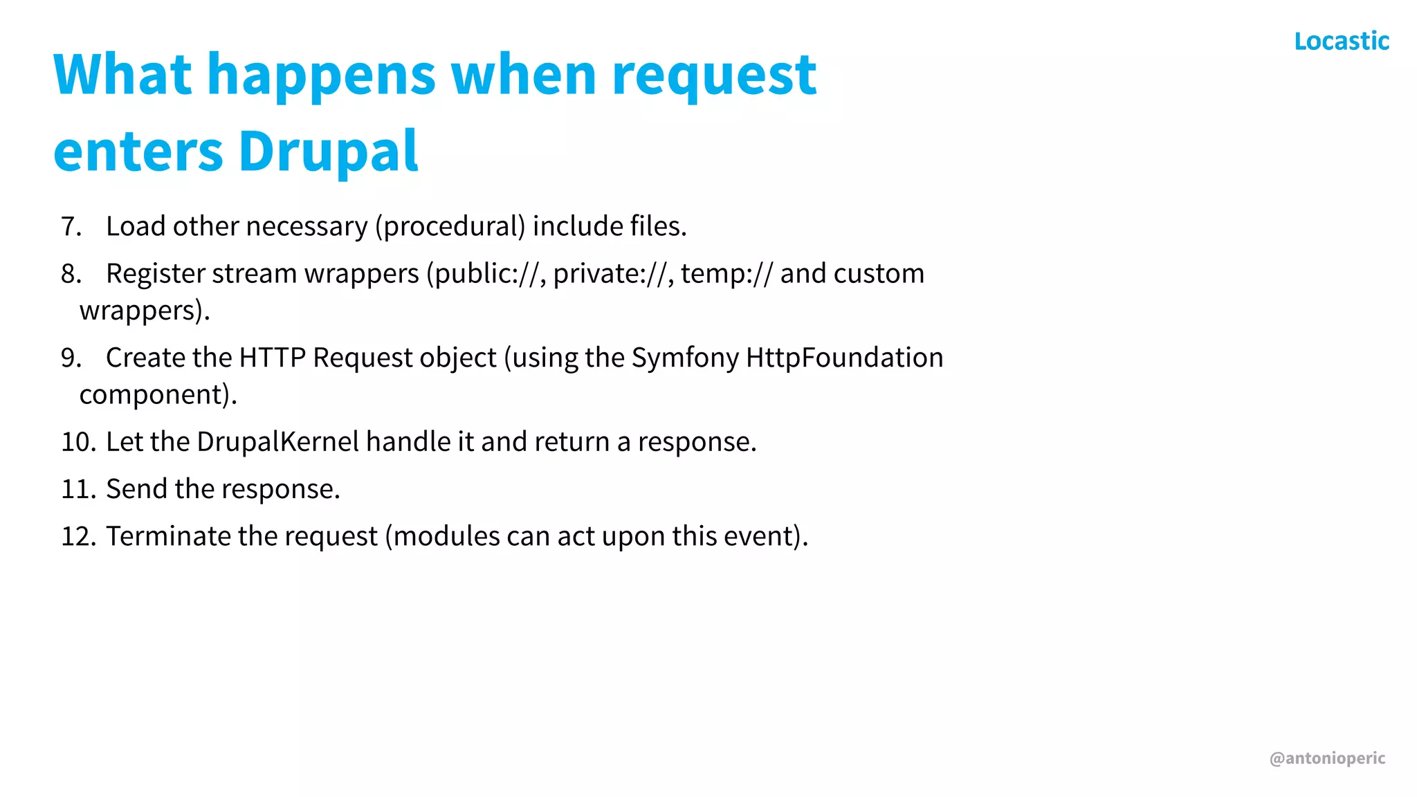 @antonioperic
What happens when request
enters Drupal
7. Load other necessary (procedural) include files.
8. Register stream wrappers (public://, private://, temp:// and custom
wrappers).
9. Create the HTTP Request object (using the Symfony HttpFoundation
component).
10. Let the DrupalKernel handle it and return a response.
11. Send the response.
12. Terminate the request (modules can act upon this event).
 