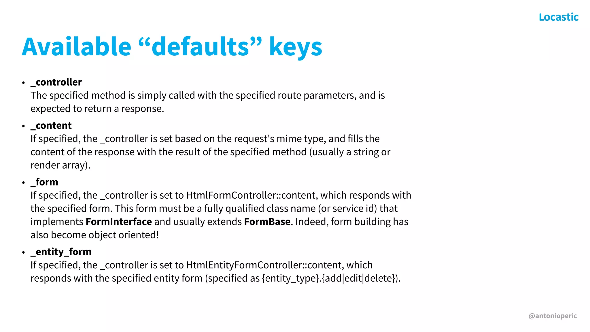 @antonioperic
Available “defaults” keys
• _controller 
The specified method is simply called with the specified route parameters, and is
expected to return a response.
• _content 
If specified, the _controller is set based on the request's mime type, and fills the
content of the response with the result of the specified method (usually a string or
render array).
• _form 
If specified, the _controller is set to HtmlFormController::content, which responds with
the specified form. This form must be a fully qualified class name (or service id) that
implements FormInterface and usually extends FormBase. Indeed, form building has
also become object oriented!
• _entity_form 
If specified, the _controller is set to HtmlEntityFormController::content, which
responds with the specified entity form (specified as {entity_type}.{add|edit|delete}).
 