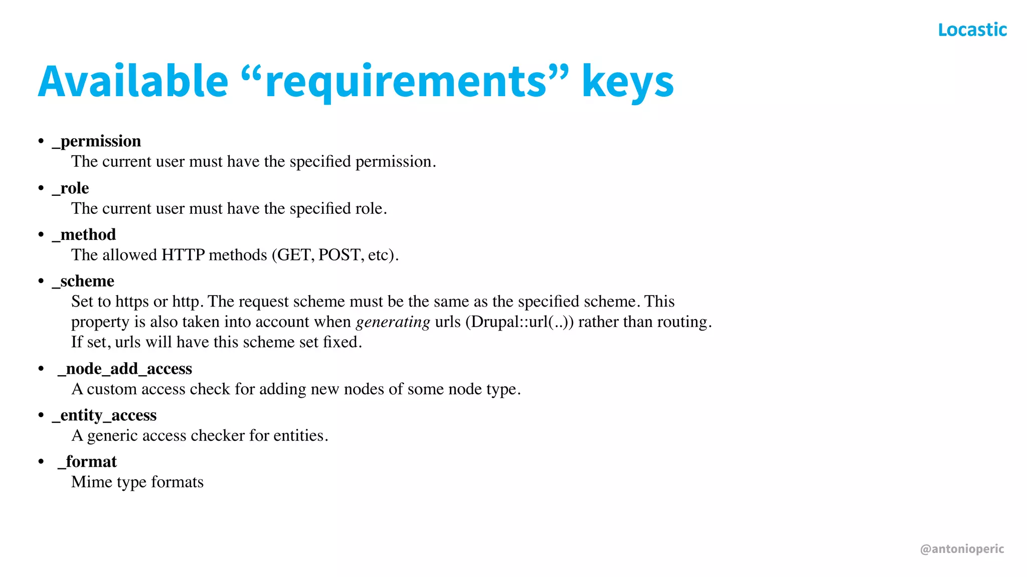 @antonioperic
Available “requirements” keys
• _permission 
The current user must have the speciﬁed permission.
• _role 
The current user must have the speciﬁed role.
• _method 
The allowed HTTP methods (GET, POST, etc).
• _scheme 
Set to https or http. The request scheme must be the same as the speciﬁed scheme. This
property is also taken into account when generating urls (Drupal::url(..)) rather than routing.
If set, urls will have this scheme set ﬁxed.
• _node_add_access 
A custom access check for adding new nodes of some node type.
• _entity_access 
A generic access checker for entities.
• _format 
Mime type formats
 
