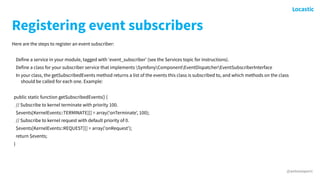 @antonioperic
Registering event subscribers
Here are the steps to register an event subscriber:
Define a service in your module, tagged with 'event_subscriber' (see the Services topic for instructions).
Define a class for your subscriber service that implements SymfonyComponentEventDispatcherEventSubscriberInterface
In your class, the getSubscribedEvents method returns a list of the events this class is subscribed to, and which methods on the class
should be called for each one. Example:
public static function getSubscribedEvents() {
// Subscribe to kernel terminate with priority 100.
$events[KernelEvents::TERMINATE][] = array('onTerminate', 100);
// Subscribe to kernel request with default priority of 0.
$events[KernelEvents::REQUEST][] = array('onRequest');
return $events;
}
 