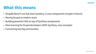 @antonioperic
What this means
• Drupal8 doesn’t use full stack Symfony, it uses components (maybe in future)
• Moving Drupal to modern stack
• Building powerful CMS on top of Symfony components
• More learning for Drupal developers (OOP, Symfony, new concepts)
• Connecting two big communities
 