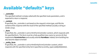 @antonioperic
Available “defaults” keys
• _controller 
The specified method is simply called with the specified route parameters, and is
expected to return a response.
• _content 
If specified, the _controller is set based on the request's mime type, and fills the
content of the response with the result of the specified method (usually a string or
render array).
• _form 
If specified, the _controller is set to HtmlFormController::content, which responds with
the specified form. This form must be a fully qualified class name (or service id) that
implements FormInterface and usually extends FormBase. Indeed, form building has
also become object oriented!
• _entity_form 
If specified, the _controller is set to HtmlEntityFormController::content, which
responds with the specified entity form (specified as {entity_type}.{add|edit|delete}).
 