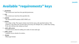 @antonioperic
Available “requirements” keys
• _permission 
The current user must have the speciﬁed permission.
• _role 
The current user must have the speciﬁed role.
• _method 
The allowed HTTP methods (GET, POST, etc).
• _scheme 
Set to https or http. The request scheme must be the same as the speciﬁed scheme. This
property is also taken into account when generating urls (Drupal::url(..)) rather than routing.
If set, urls will have this scheme set ﬁxed.
• _node_add_access 
A custom access check for adding new nodes of some node type.
• _entity_access 
A generic access checker for entities.
• _format 
Mime type formats
 