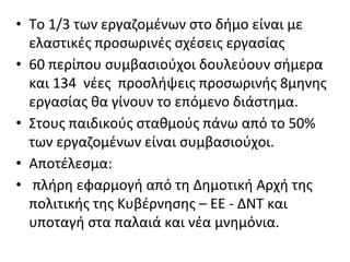 • Το 1/3 των εργαζομένων στο δήμο είναι με
ελαστικές προσωρινές σχέσεις εργασίας
• 60 περίπου συμβασιούχοι δουλεύουν σήμερα
και 134 νέες προσλήψεις προσωρινής 8μηνης
εργασίας θα γίνουν το επόμενο διάστημα.
• Στους παιδικούς σταθμούς πάνω από το 50%
των εργαζομένων είναι συμβασιούχοι.
• Αποτέλεσμα:
• πλήρη εφαρμογή από τη Δημοτική Αρχή της
πολιτικής της Κυβέρνησης – ΕΕ - ΔΝΤ και
υποταγή στα παλαιά και νέα μνημόνια.
 