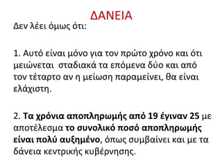 ΔΑΝΕΙΑ
Δεν λέει όμως ότι:
1. Αυτό είναι μόνο για τον πρώτο χρόνο και ότι
μειώνεται σταδιακά τα επόμενα δύο και από
τον τέταρτο αν η μείωση παραμείνει, θα είναι
ελάχιστη.
2. Τα χρόνια αποπληρωμής από 19 έγιναν 25 με
αποτέλεσμα το συνολικό ποσό αποπληρωμής
είναι πολύ αυξημένο, όπως συμβαίνει και με τα
δάνεια κεντρικής κυβέρνησης.
 