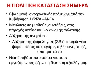 Η ΠΟΛΙΤΙΚΗ ΚΑΤΑΣΤΑΣΗ ΣΗΜΕΡΑ
• Εφαρμογή αντεργατικής πολιτικής από την
Κυβέρνηση ΣΥΡΙΖΑ –ΑΝΕΛ
• Μειώσεις σε μισθούς ,συντάξεις, στις
παροχές υγείας και κοινωνικής πολιτικής.
• Αύξηση της ανεργίας
• Αύξηση της φορολογίας (2.5 δισ ευρώ νέοι
φόροι φέτος σε τσιγάρα, τηλέφωνο, καφέ,
καύσιμα κ.λ.π)
• Νέα δυσβάστακτα μέτρα για τους
εργαζόμενους φέρνει η δεύτερη αξιολόγηση.
 