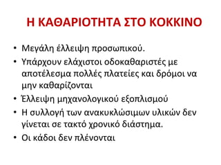 Η ΚΑΘΑΡΙΟΤΗΤΑ ΣΤΟ ΚΟΚΚΙΝΟ
• Μεγάλη έλλειψη προσωπικού.
• Υπάρχουν ελάχιστοι οδοκαθαριστές με
αποτέλεσμα πολλές πλατείες και δρόμοι να
μην καθαρίζονται
• Έλλειψη μηχανολογικού εξοπλισμού
• Η συλλογή των ανακυκλώσιμων υλικών δεν
γίνεται σε τακτό χρονικό διάστημα.
• Οι κάδοι δεν πλένονται
 