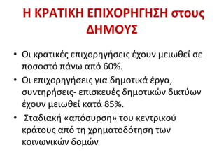 Η ΚΡΑΤΙΚΗ ΕΠΙΧΟΡΗΓΗΣΗ στους
ΔΗΜΟΥΣ
• Οι κρατικές επιχορηγήσεις έχουν μειωθεί σε
ποσοστό πάνω από 60%.
• Οι επιχορηγήσεις για δημοτικά έργα,
συντηρήσεις- επισκευές δημοτικών δικτύων
έχουν μειωθεί κατά 85%.
• Σταδιακή «απόσυρση» του κεντρικού
κράτους από τη χρηματοδότηση των
κοινωνικών δομών
 