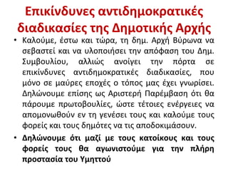 Επικίνδυνες αντιδημοκρατικές
διαδικασίες της Δημοτικής Αρχής
• Καλούμε, έστω και τώρα, τη δημ. Αρχή Βύρωνα να
σεβαστεί και να υλοποιήσει την απόφαση του Δημ.
Συμβουλίου, αλλιώς ανοίγει την πόρτα σε
επικίνδυνες αντιδημοκρατικές διαδικασίες, που
μόνο σε μαύρες εποχές ο τόπος μας έχει γνωρίσει.
Δηλώνουμε επίσης ως Αριστερή Παρέμβαση ότι θα
πάρουμε πρωτοβουλίες, ώστε τέτοιες ενέργειες να
απομονωθούν εν τη γενέσει τους και καλούμε τους
φορείς και τους δημότες να τις αποδοκιμάσουν.
• Δηλώνουμε ότι μαζί με τους κατοίκους και τους
φορείς τους θα αγωνιστούμε για την πλήρη
προστασία του Υμηττού
 