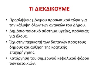 ΤΙ ΔΙΕΚΔΙΚΟΥΜΕ
• Προσλήψεις μόνιμου προσωπικού τώρα για
την κάλυψη όλων των αναγκών του Δήμου.
• Δημόσιο ποιοτικό σύστημα υγείας, πρόνοιας
για όλους.
• Όχι στην περικοπή των δαπανών προς τους
δήμους και αύξηση της κρατικής
επιχορήγησης.
• Κατάργηση του σημερινού κεφαλικού φόρου
των κατοικιών.
 
