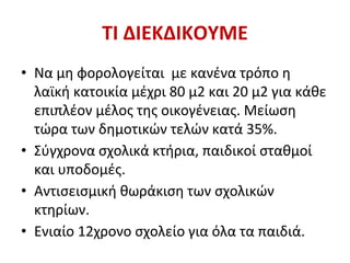 ΤΙ ΔΙΕΚΔΙΚΟΥΜΕ
• Να μη φορολογείται με κανένα τρόπο η
λαϊκή κατοικία μέχρι 80 μ2 και 20 μ2 για κάθε
επιπλέον μέλος της οικογένειας. Μείωση
τώρα των δημοτικών τελών κατά 35%.
• Σύγχρονα σχολικά κτήρια, παιδικοί σταθμοί
και υποδομές.
• Αντισεισμική θωράκιση των σχολικών
κτηρίων.
• Ενιαίο 12χρονο σχολείο για όλα τα παιδιά.
 