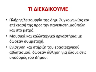 ΤΙ ΔΙΕΚΔΙΚΟΥΜΕ
• Πλήρης λειτουργία της Δημ. Συγκοινωνίας και
επέκτασή της προς την πανεπιστημιούπολη
και στο μετρό.
• Μουσικά και καλλιτεχνικά εργαστήρια με
δωρεάν συμμετοχή.
• Ενίσχυση και στήριξη του ερασιτεχνικού
αθλητισμού, δωρεάν άθληση για όλους στις
υποδομές του Δήμου.
 