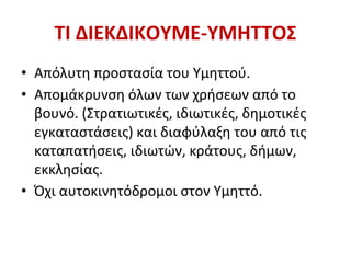 ΤΙ ΔΙΕΚΔΙΚΟΥΜΕ-ΥΜΗΤΤΟΣ
• Απόλυτη προστασία του Υμηττού.
• Απομάκρυνση όλων των χρήσεων από το
βουνό. (Στρατιωτικές, ιδιωτικές, δημοτικές
εγκαταστάσεις) και διαφύλαξη του από τις
καταπατήσεις, ιδιωτών, κράτους, δήμων,
εκκλησίας.
• Όχι αυτοκινητόδρομοι στον Υμηττό.
 
