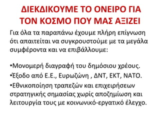 ΔΙΕΚΔΙΚΟΥΜΕ ΤΟ ΟΝΕΙΡΟ ΓΙΑ
ΤΟΝ ΚΟΣΜΟ ΠΟΥ ΜΑΣ ΑΞΙΖΕΙ
Για όλα τα παραπάνω έχουμε πλήρη επίγνωση
ότι απαιτείται να συγκρουστούμε με τα μεγάλα
συμφέροντα και να επιβάλλουμε:
•Μονομερή διαγραφή του δημόσιου χρέους.
•Έξοδο από Ε.Ε., Ευρωζώνη , ΔΝΤ, ΕΚΤ, ΝΑΤΟ.
•Εθνικοποίηση τραπεζών και επιχειρήσεων
στρατηγικής σημασίας χωρίς αποζημίωση και
λειτουργία τους με κοινωνικό-εργατικό έλεγχο.
 