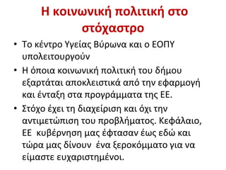 Η κοινωνική πολιτική στο
στόχαστρο
• Το κέντρο Υγείας Βύρωνα και ο ΕΟΠΥ
υπολειτουργούν
• Η όποια κοινωνική πολιτική του δήμου
εξαρτάται αποκλειστικά από την εφαρμογή
και ένταξη στα προγράμματα της ΕΕ.
• Στόχο έχει τη διαχείριση και όχι την
αντιμετώπιση του προβλήματος. Κεφάλαιο,
ΕΕ κυβέρνηση μας έφτασαν έως εδώ και
τώρα μας δίνουν ένα ξεροκόμματο για να
είμαστε ευχαριστημένοι.
 