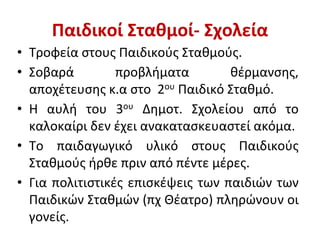 Παιδικοί Σταθμοί- Σχολεία
• Τροφεία στους Παιδικούς Σταθμούς.
• Σοβαρά προβλήματα θέρμανσης,
αποχέτευσης κ.α στο 2ου Παιδικό Σταθμό.
• Η αυλή του 3ου Δημοτ. Σχολείου από το
καλοκαίρι δεν έχει ανακατασκευαστεί ακόμα.
• Το παιδαγωγικό υλικό στους Παιδικούς
Σταθμούς ήρθε πριν από πέντε μέρες.
• Για πολιτιστικές επισκέψεις των παιδιών των
Παιδικών Σταθμών (πχ Θέατρο) πληρώνουν οι
γονείς.
 
