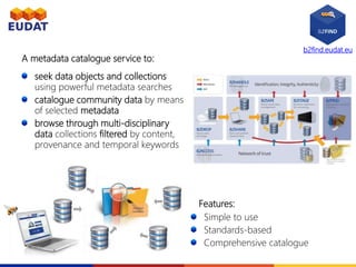b2find.eudat.eu
seek data objects and collections
using powerful metadata searches
catalogue community data by means
of selected metadata
browse through multi-disciplinary
data collections filtered by content,
provenance and temporal keywords
A metadata catalogue service to:
Features:
Simple to use
Standards-based
Comprehensive catalogue
 